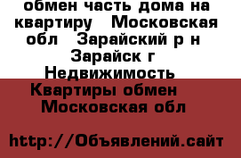  обмен часть дома на квартиру - Московская обл., Зарайский р-н, Зарайск г. Недвижимость » Квартиры обмен   . Московская обл.